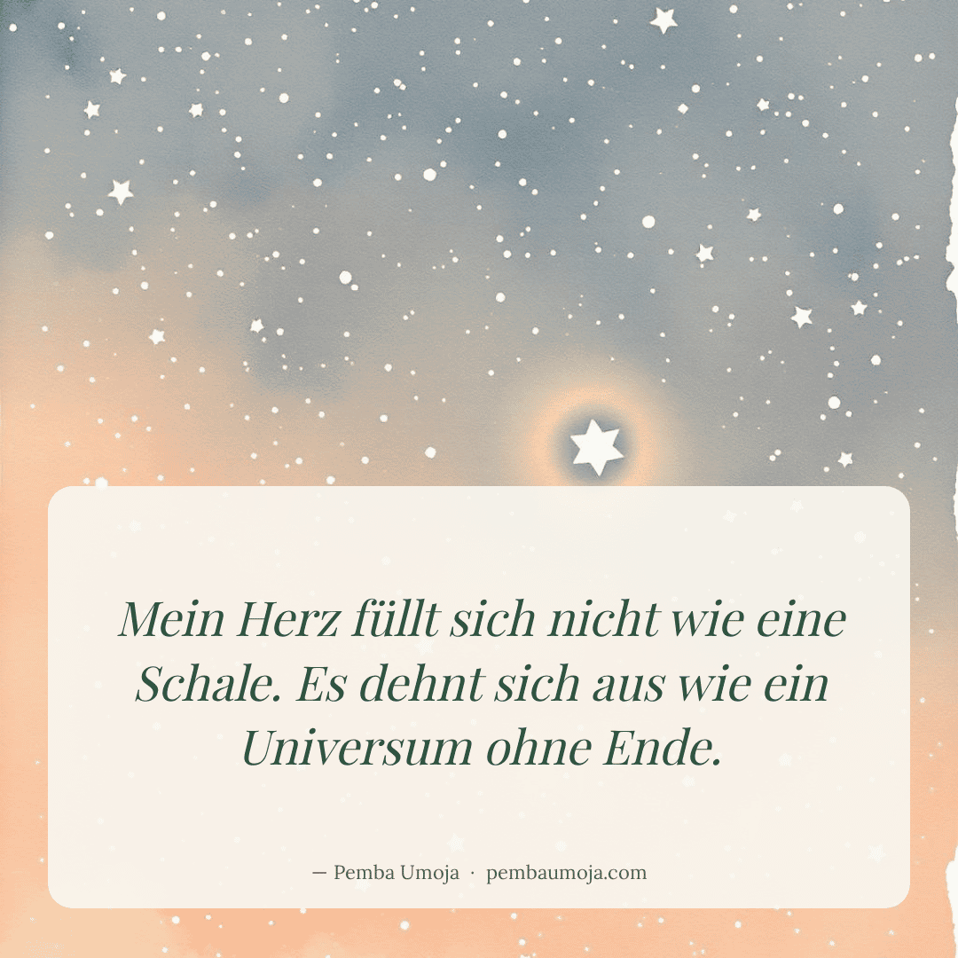 Mein Herz füllt sich nicht wie eine Schale. Es dehnt sich aus wie ein Universum ohne Ende.