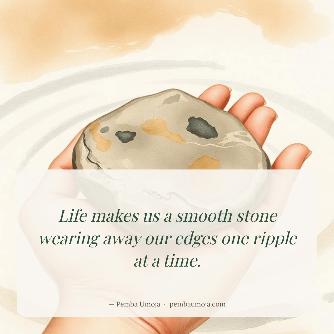 Life makes us a smooth stone wearing away our edges one ripple at a time.
