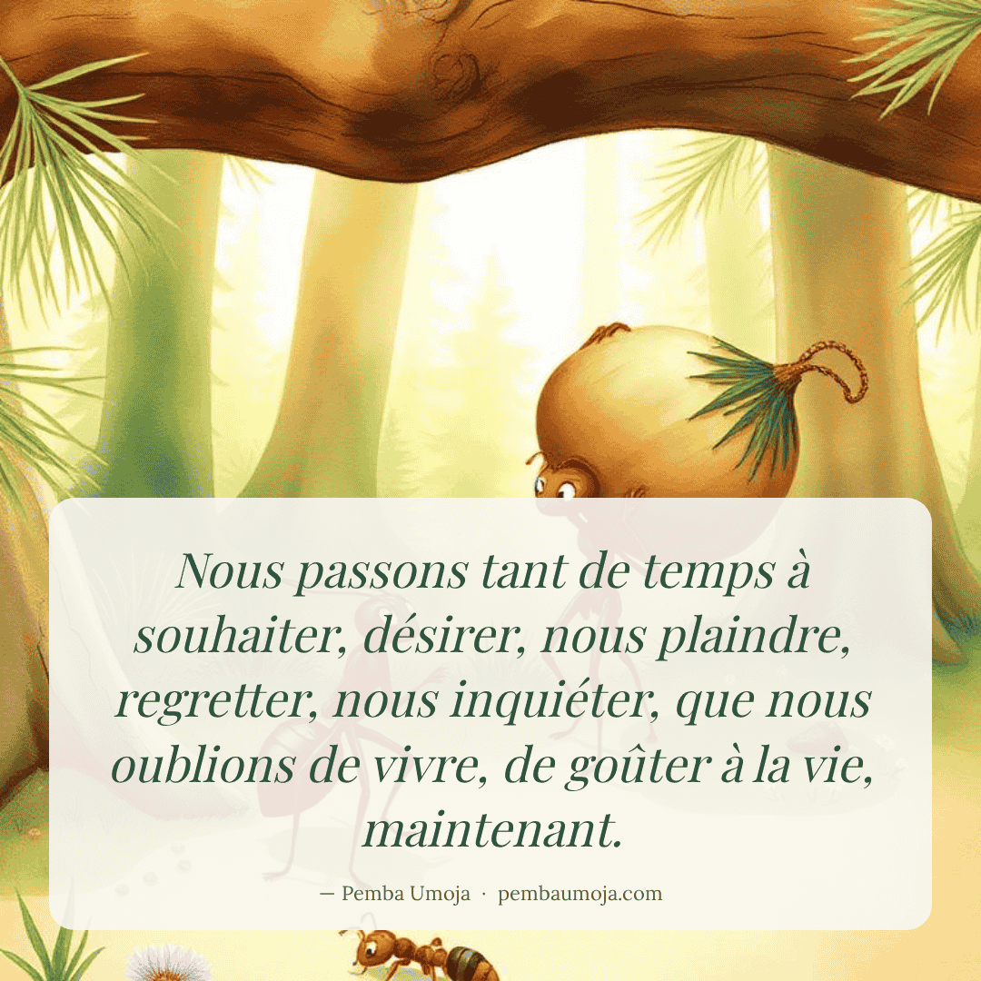 Nous passons tant de temps à souhaiter, désirer, nous plaindre, regretter, nous inquiéter, que nous oublions de vivre, de goûter à la vie, maintenant.