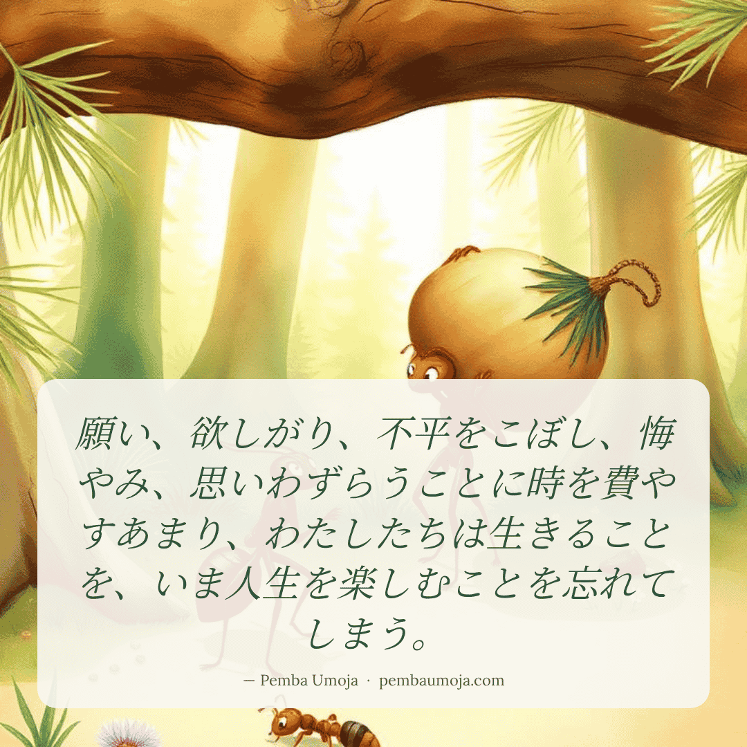 願い、欲しがり、不平をこぼし、悔やみ、思いわずらうことに時を費やすあまり、わたしたちは生きることを、いま人生を楽しむことを忘れてしまう。